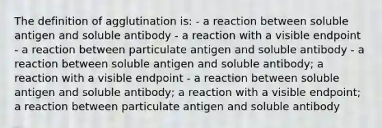 The definition of agglutination is: - a reaction between soluble antigen and soluble antibody - a reaction with a visible endpoint - a reaction between particulate antigen and soluble antibody - a reaction between soluble antigen and soluble antibody; a reaction with a visible endpoint - a reaction between soluble antigen and soluble antibody; a reaction with a visible endpoint; a reaction between particulate antigen and soluble antibody