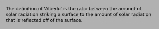 The definition of 'Albedo' is the ratio between the amount of solar radiation striking a surface to the amount of solar radiation that is reflected off of the surface.