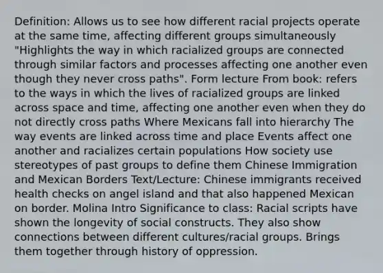 Definition: Allows us to see how different racial projects operate at the same time, affecting different groups simultaneously "Highlights the way in which racialized groups are connected through similar factors and processes affecting one another even though they never cross paths". Form lecture From book: refers to the ways in which the lives of racialized groups are linked across space and time, affecting one another even when they do not directly cross paths Where Mexicans fall into hierarchy The way events are linked across time and place Events affect one another and racializes certain populations How society use stereotypes of past groups to define them Chinese Immigration and Mexican Borders Text/Lecture: Chinese immigrants received health checks on angel island and that also happened Mexican on border. Molina Intro Significance to class: Racial scripts have shown the longevity of social constructs. They also show connections between different cultures/racial groups. Brings them together through history of oppression.