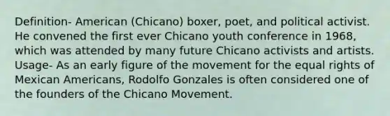 Definition- American (Chicano) boxer, poet, and political activist. He convened the first ever Chicano youth conference in 1968, which was attended by many future Chicano activists and artists. Usage- As an early figure of the movement for the equal rights of Mexican Americans, Rodolfo Gonzales is often considered one of the founders of the Chicano Movement.