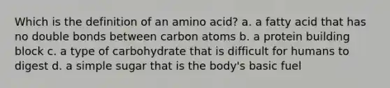 Which is the definition of an amino acid? a. a fatty acid that has no double bonds between carbon atoms b. a protein building block c. a type of carbohydrate that is difficult for humans to digest d. a simple sugar that is the body's basic fuel