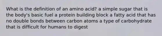 What is the definition of an amino acid? a simple sugar that is the body's basic fuel a protein building block a fatty acid that has no double bonds between carbon atoms a type of carbohydrate that is difficult for humans to digest