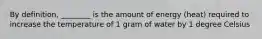 By definition, ________ is the amount of energy (heat) required to increase the temperature of 1 gram of water by 1 degree Celsius