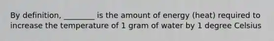 By definition, ________ is the amount of energy (heat) required to increase the temperature of 1 gram of water by 1 degree Celsius