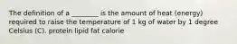 The definition of a ________ is the amount of heat (energy) required to raise the temperature of 1 kg of water by 1 degree Celsius (C). protein lipid fat calorie