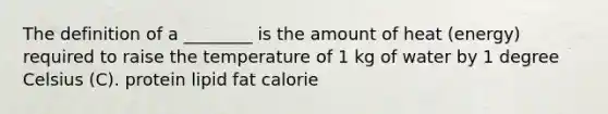 The definition of a ________ is the amount of heat (energy) required to raise the temperature of 1 kg of water by 1 degree Celsius (C). protein lipid fat calorie