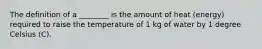 The definition of a ________ is the amount of heat (energy) required to raise the temperature of 1 kg of water by 1 degree Celsius (C).