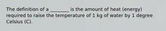 The definition of a ________ is the amount of heat (energy) required to raise the temperature of 1 kg of water by 1 degree Celsius (C).