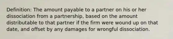 Definition: The amount payable to a partner on his or her dissociation from a partnership, based on the amount distributable to that partner if the firm were wound up on that date, and offset by any damages for wrongful dissociation.