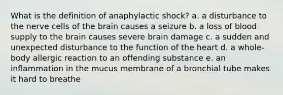 What is the definition of anaphylactic shock? a. a disturbance to the nerve cells of <a href='https://www.questionai.com/knowledge/kLMtJeqKp6-the-brain' class='anchor-knowledge'>the brain</a> causes a seizure b. a loss of blood supply to the brain causes severe brain damage c. a sudden and unexpected disturbance to the function of <a href='https://www.questionai.com/knowledge/kya8ocqc6o-the-heart' class='anchor-knowledge'>the heart</a> d. a whole-body allergic reaction to an offending substance e. an inflammation in the mucus membrane of a bronchial tube makes it hard to breathe