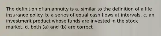 The definition of an annuity is a. similar to the definition of a life insurance policy. b. a series of equal cash flows at intervals. c. an investment product whose funds are invested in the stock market. d. both (a) and (b) are correct