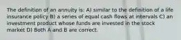 The definition of an annuity is: A) similar to the definition of a life insurance policy B) a series of equal cash flows at intervals C) an investment product whose funds are invested in the stock market D) Both A and B are correct.