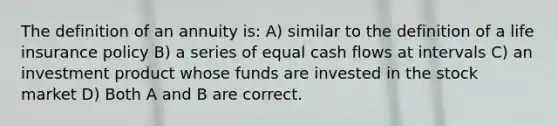 The definition of an annuity is: A) similar to the definition of a life insurance policy B) a series of equal cash flows at intervals C) an investment product whose funds are invested in the stock market D) Both A and B are correct.