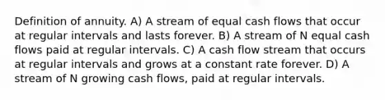 Definition of annuity. A) A stream of equal cash flows that occur at regular intervals and lasts forever. B) A stream of N equal cash flows paid at regular intervals. C) A cash flow stream that occurs at regular intervals and grows at a constant rate forever. D) A stream of N growing cash flows, paid at regular intervals.