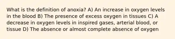 What is the definition of anoxia? A) An increase in oxygen levels in the blood B) The presence of excess oxygen in tissues C) A decrease in oxygen levels in inspired gases, arterial blood, or tissue D) The absence or almost complete absence of oxygen