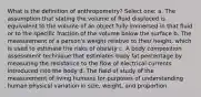 What is the definition of anthropometry? Select one: a. The assumption that stating the volume of fluid displaced is equivalent to the volume of an object fully immersed in that fluid or to the specific fraction of the volume below the surface b. The measurement of a person's weight relative to their height, which is used to estimate the risks of obesity c. A body composition assessment technique that estimates body fat percentage by measuring the resistance to the flow of electrical currents introduced into the body d. The field of study of the measurement of living humans for purposes of understanding human physical variation in size, weight, and proportion