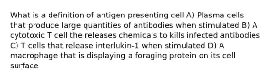 What is a definition of antigen presenting cell A) Plasma cells that produce large quantities of antibodies when stimulated B) A cytotoxic T cell the releases chemicals to kills infected antibodies C) T cells that release interlukin-1 when stimulated D) A macrophage that is displaying a foraging protein on its cell surface