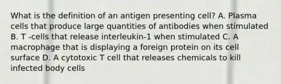 What is the definition of an antigen presenting cell? A. Plasma cells that produce large quantities of antibodies when stimulated B. T -cells that release interleukin-1 when stimulated C. A macrophage that is displaying a foreign protein on its cell surface D. A cytotoxic T cell that releases chemicals to kill infected body cells