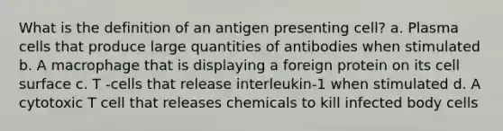 What is the definition of an antigen presenting cell? a. Plasma cells that produce large quantities of antibodies when stimulated b. A macrophage that is displaying a foreign protein on its cell surface c. T -cells that release interleukin-1 when stimulated d. A cytotoxic T cell that releases chemicals to kill infected body cells