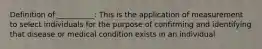 Definition of __________: This is the application of measurement to select individuals for the purpose of confirming and identifying that disease or medical condition exists in an individual