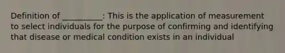 Definition of __________: This is the application of measurement to select individuals for the purpose of confirming and identifying that disease or medical condition exists in an individual