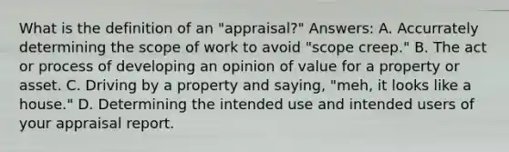 What is the definition of an "appraisal?" Answers: A. Accurrately determining the scope of work to avoid "scope creep." B. The act or process of developing an opinion of value for a property or asset. C. Driving by a property and saying, "meh, it looks like a house." D. Determining the intended use and intended users of your appraisal report.