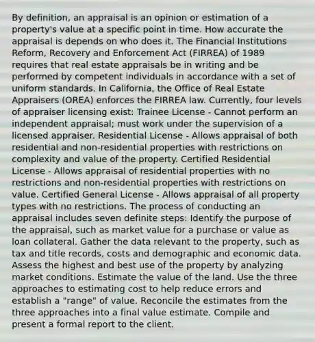 By definition, an appraisal is an opinion or estimation of a property's value at a specific point in time. How accurate the appraisal is depends on who does it. The Financial Institutions Reform, Recovery and Enforcement Act (FIRREA) of 1989 requires that real estate appraisals be in writing and be performed by competent individuals in accordance with a set of uniform standards. In California, the Office of Real Estate Appraisers (OREA) enforces the FIRREA law. Currently, four levels of appraiser licensing exist: Trainee License - Cannot perform an independent appraisal; must work under the supervision of a licensed appraiser. Residential License - Allows appraisal of both residential and non-residential properties with restrictions on complexity and value of the property. Certified Residential License - Allows appraisal of residential properties with no restrictions and non-residential properties with restrictions on value. Certified General License - Allows appraisal of all property types with no restrictions. The process of conducting an appraisal includes seven definite steps: Identify the purpose of the appraisal, such as market value for a purchase or value as loan collateral. Gather the data relevant to the property, such as tax and title records, costs and demographic and economic data. Assess the highest and best use of the property by analyzing market conditions. Estimate the value of the land. Use the three approaches to estimating cost to help reduce errors and establish a "range" of value. Reconcile the estimates from the three approaches into a final value estimate. Compile and present a formal report to the client.