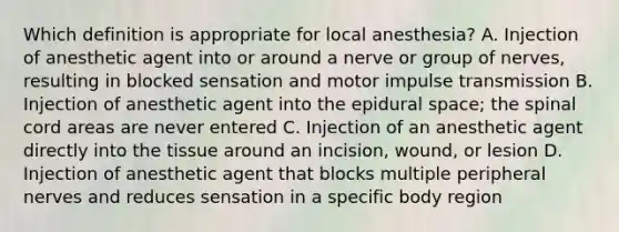 Which definition is appropriate for local anesthesia? A. Injection of anesthetic agent into or around a nerve or group of nerves, resulting in blocked sensation and motor impulse transmission B. Injection of anesthetic agent into the epidural space; the spinal cord areas are never entered C. Injection of an anesthetic agent directly into the tissue around an incision, wound, or lesion D. Injection of anesthetic agent that blocks multiple peripheral nerves and reduces sensation in a specific body region