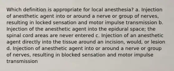 Which definition is appropriate for local anesthesia? a. Injection of anesthetic agent into or around a nerve or group of nerves, resulting in locked sensation and motor impulse transmission b. Injection of the anesthetic agent into the epidural space; the spinal cord areas are never entered c. Injection of an anesthetic agent directly into the tissue around an incision, would, or lesion d. Injection of anesthetic agent into or around a nerve or group of nerves, resulting in blocked sensation and motor impulse transmission