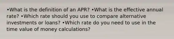 •What is the definition of an APR? •What is the effective annual rate? •Which rate should you use to compare alternative investments or loans? •Which rate do you need to use in the time value of money calculations?