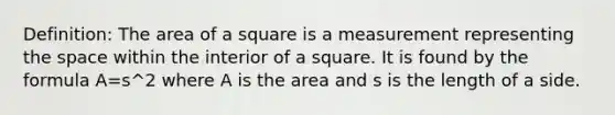 Definition: The <a href='https://www.questionai.com/knowledge/kpRTExW3NL-area-of-a-square' class='anchor-knowledge'>area of a square</a> is a measurement representing <a href='https://www.questionai.com/knowledge/k0Lyloclid-the-space' class='anchor-knowledge'>the space</a> within the interior of a square. It is found by the formula A=s^2 where A is the area and s is the length of a side.