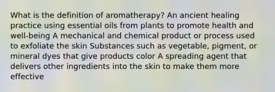 What is the definition of aromatherapy? An ancient healing practice using essential oils from plants to promote health and well-being A mechanical and chemical product or process used to exfoliate the skin Substances such as vegetable, pigment, or mineral dyes that give products color A spreading agent that delivers other ingredients into the skin to make them more effective