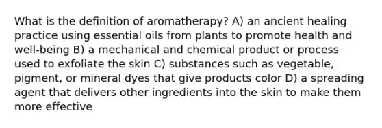 What is the definition of aromatherapy? A) an ancient healing practice using essential oils from plants to promote health and well-being B) a mechanical and chemical product or process used to exfoliate the skin C) substances such as vegetable, pigment, or mineral dyes that give products color D) a spreading agent that delivers other ingredients into the skin to make them more effective