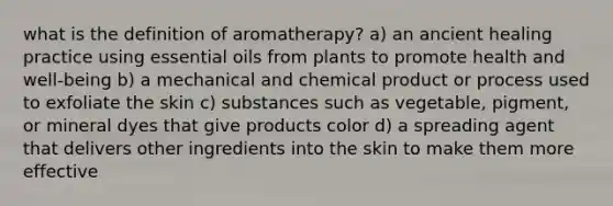 what is the definition of aromatherapy? a) an ancient healing practice using essential oils from plants to promote health and well-being b) a mechanical and chemical product or process used to exfoliate the skin c) substances such as vegetable, pigment, or mineral dyes that give products color d) a spreading agent that delivers other ingredients into the skin to make them more effective