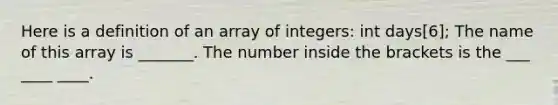 Here is a definition of an array of integers: int days[6]; The name of this array is _______. The number inside the brackets is the ___ ____ ____.