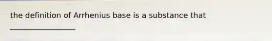 the definition of Arrhenius base is a substance that _________________