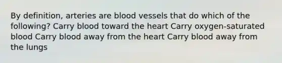 By definition, arteries are blood vessels that do which of the following? Carry blood toward the heart Carry oxygen-saturated blood Carry blood away from the heart Carry blood away from the lungs