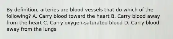 By definition, arteries are blood vessels that do which of the following? A. Carry blood toward the heart B. Carry blood away from the heart C. Carry oxygen-saturated blood D. Carry blood away from the lungs