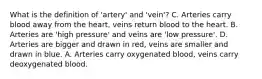 What is the definition of 'artery' and 'vein'? C. Arteries carry blood away from the heart, veins return blood to the heart. B. Arteries are 'high pressure' and veins are 'low pressure'. D. Arteries are bigger and drawn in red, veins are smaller and drawn in blue. A. Arteries carry oxygenated blood, veins carry deoxygenated blood.