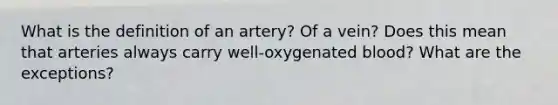 What is the definition of an artery? Of a vein? Does this mean that arteries always carry well-oxygenated blood? What are the exceptions?