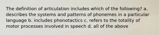 The definition of articulation includes which of the following? a. describes the systems and patterns of phonemes in a particular language b. includes phonotactics c. refers to the totality of motor processes involved in speech d. all of the above