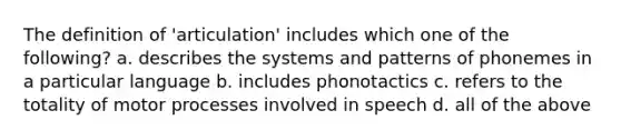 The definition of 'articulation' includes which one of the following? a. describes the systems and patterns of phonemes in a particular language b. includes phonotactics c. refers to the totality of motor processes involved in speech d. all of the above