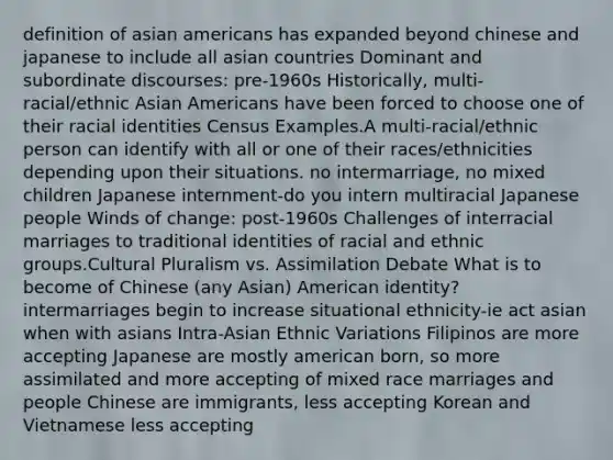 definition of asian americans has expanded beyond chinese and japanese to include all asian countries Dominant and subordinate discourses: pre-1960s Historically, multi-racial/ethnic Asian Americans have been forced to choose one of their racial identities Census Examples.A multi-racial/ethnic person can identify with all or one of their races/ethnicities depending upon their situations. no intermarriage, no mixed children Japanese internment-do you intern multiracial Japanese people Winds of change: post-1960s Challenges of interracial marriages to traditional identities of racial and ethnic groups.Cultural Pluralism vs. Assimilation Debate What is to become of Chinese (any Asian) American identity? intermarriages begin to increase situational ethnicity-ie act asian when with asians Intra-Asian Ethnic Variations Filipinos are more accepting Japanese are mostly american born, so more assimilated and more accepting of mixed race marriages and people Chinese are immigrants, less accepting Korean and Vietnamese less accepting