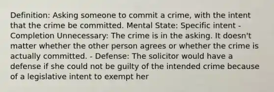 Definition: Asking someone to commit a crime, with the intent that the crime be committed. Mental State: Specific intent - Completion Unnecessary: The crime is in the asking. It doesn't matter whether the other person agrees or whether the crime is actually committed. - Defense: The solicitor would have a defense if she could not be guilty of the intended crime because of a legislative intent to exempt her