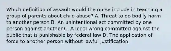 Which definition of assault would the nurse include in teaching a group of parents about child abuse? A. Threat to do bodily harm to another person B. An unintentional act committed by one person against another C. A legal wrong committed against the public that is punishable by federal law D. The application of force to another person without lawful justification