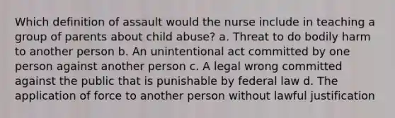 Which definition of assault would the nurse include in teaching a group of parents about child abuse? a. Threat to do bodily harm to another person b. An unintentional act committed by one person against another person c. A legal wrong committed against the public that is punishable by federal law d. The application of force to another person without lawful justification