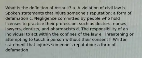 What is the definition of Assault? a. A violation of civil law b. Spoken statements that injure someone's reputation; a form of defamation c. Negligence committed by people who hold licenses to practice their profession, such as doctors, nurses, lawyers, dentists, and pharmacists d. The responsibility of an individual to act within the confines of the law e. Threatening or attempting to touch a person without their consent f. Written statement that injures someone's reputation; a form of defamation