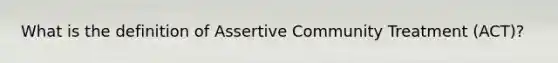 What is the definition of Assertive Community Treatment (ACT)?