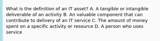 What is the definition of an IT asset? A. A tangible or intangible deliverable of an activity B. An valuable component that can contribute to delivery of an IT service C. The amount of money spent on a specific activity or resource D. A person who uses service