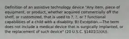 Definition of an assistive technology device "Any item, piece of equipment, or product, whether acquired commercially off the shelf, or customized, that is used to ?, ?, or ? functional capabilities of a child with a disability. B) Exception.—The term does not include a medical device that is surgically implanted, or the replacement of such device" (20 U.S.C. §1401(1)(A)).